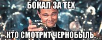 бокал за тех кто смотрит чернобыль.