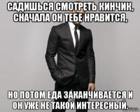 садишься смотреть кинчик, сначала он тебе нравится, но потом еда заканчивается и он уже не такой интересный.