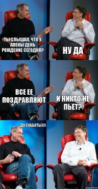 Ты слышал, что у алены день рождение сегодня? ну да все ее поздравляют и никто не пьет? до субботы))) 