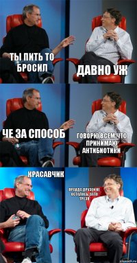 ТЫ пить то бросил Давно уж Че за способ Говорю всем что принимаю антибиотики Красавчик правда друзей не осталось, зато трезв