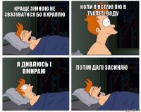 краще зімною не звязуватися бо я храплю коли я встаю пю в туалеті воду я дивлюсь і вмираю потім далі засинаю