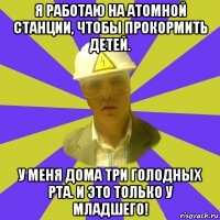 я работаю на атомной станции, чтобы прокормить детей. у меня дома три голодных рта. и это только у младшего!