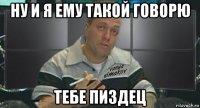 ну и я ему такой говорю тебе пиздец