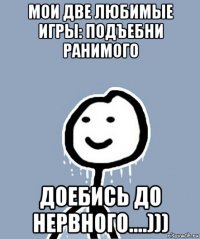 мои две любимые игры: подъебни ранимого доебись до нервного....)))