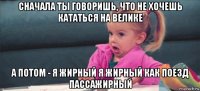 сначала ты говоришь, что не хочешь кататься на велике а потом - я жирный я жирный как поезд пассажирный