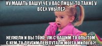 ну мааать вашу! чё у вас лицы-то такие у всех уныле? неужели и вы тоже, уж с вашим-то опытом, с кем-то другим перепутали моего милого?!