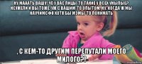 ну мааать вашу! чё у вас лицы-то такие у всех унылые? неужели и вы тоже, уж с вашим-то опытом, ну, когда ж мы научимсфя хотя бы мэмы-то понимать , с кем-то другим перепутали моего милого?!