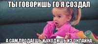 ты говоришь го я создал а сам продаешь и уходишь из онлайна