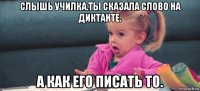 слышь училка.ты сказала слово на диктанте. а как его писать то.