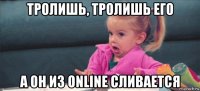 тролишь, тролишь его а он из online сливается