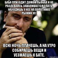 баба приходит домой пьяная и не раздеваясь заваливается спать. находишь у нее на воротнике рыжий ус. всю ночь плачешь, а на утро собираешь вещи и уезжаешь к бате.