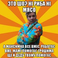 это шо? ні риба ні мясо а максимка все вміє, работає вже, мамі помогає грошима ще й деду твому помогає