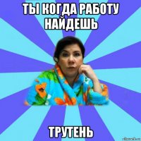 ты когда работу найдешь трутень