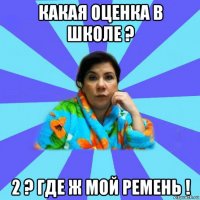 какая оценка в школе ? 2 ? где ж мой ремень !