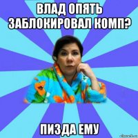 влад опять заблокировал комп? пизда ему