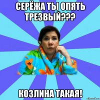 серёжа ты опять трезвый??? козлина такая!