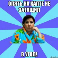 опять на капте не затащил в угол!