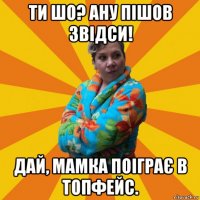 ти шо? ану пішов звідси! дай, мамка поіграє в топфейс.