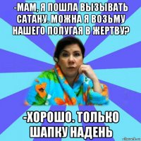 -мам, я пошла вызывать сатану. можна я возьму нашего попугая в жертву? -хорошо. только шапку надень