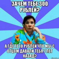 зачем тебе 300 рублей? а где те 10 рублей что мы с отцом давали тебя 7 лет назад?