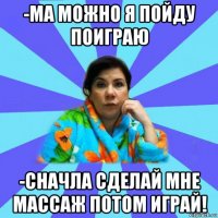 -ма можно я пойду поиграю -сначла сделай мне массаж потом играй!