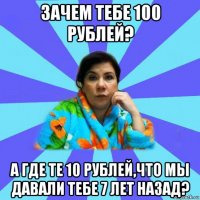 зачем тебе 100 рублей? а где те 10 рублей,что мы давали тебе 7 лет назад?