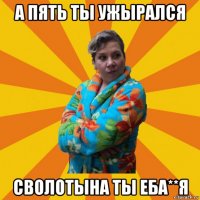 а пять ты ужырался сволотына ты еба**я