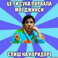 це ти сука порвала мої джинси спиш на коридорі