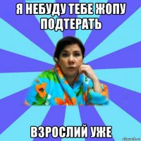 я небуду тебе жопу подтерать взрослий уже