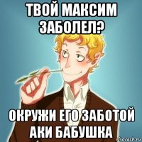 твой максим заболел? окружи его заботой аки бабушка