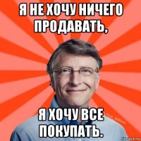 я не хочу ничего продавать, я хочу все покупать.