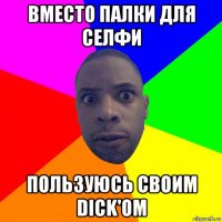 вместо палки для селфи пользуюсь своим dick'ом