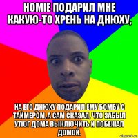 homie подарил мне какую-то хрень на днюху, на его днюху подарил ему бомбу с таймером, а сам сказал, что забыл утюг дома выключить и побежал домой.