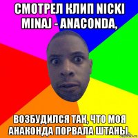 смотрел клип nicki minaj - anaconda, возбудился так, что моя анаконда порвала штаны.