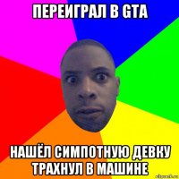 переиграл в gta нашёл симпотную девку трахнул в машине