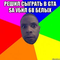 решил сыграть в gta sa убил 68 белых 