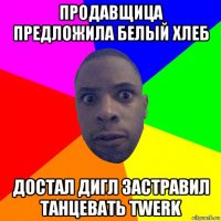 продавщица предложила белый хлеб достал дигл застравил танцевать twerk