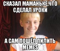 сказал маманьке,что сделал уроки а сам пошёл пилить memes