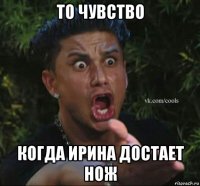 то чувство когда ирина достает нож