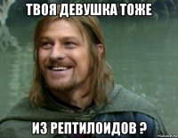 твоя девушка тоже из рептилоидов ?