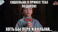 сашенька, я принес тебе подарок! хоть бы перо и волына...