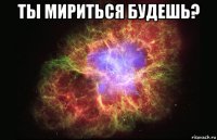 ты мириться будешь? 