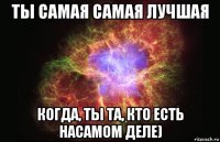 ты самая самая лучшая когда, ты та, кто есть насамом деле)