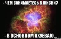 - чем занимаетесь в жизни? - в основном охуеваю...