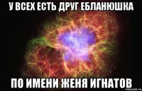 у всех есть друг ебланюшка по имени женя игнатов