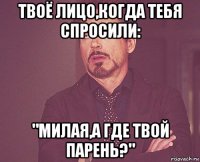 твоё лицо,когда тебя спросили: "милая,а где твой парень?"