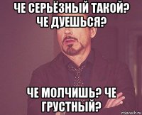 че серьёзный такой? че дуешься? че молчишь? че грустный?