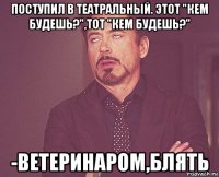 поступил в театральный. этот "кем будешь?",тот "кем будешь?" -ветеринаром,блять