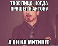 твоё лицо, когда пришел к антону а он на митинге