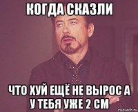 когда сказли что хуй ещё не вырос а у тебя уже 2 см